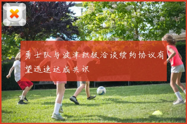 勇士队与波津积极洽谈续约协议有望迅速达成共识