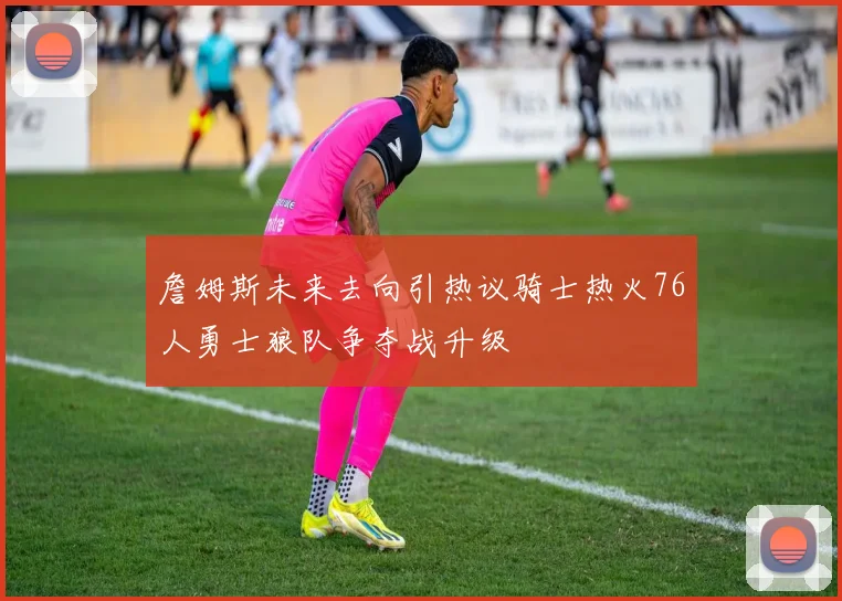 詹姆斯未来去向引热议骑士热火76人勇士狼队争夺战升级