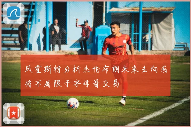 风霍斯特分析杰伦布朗未来去向或将不局限于字母哥交易