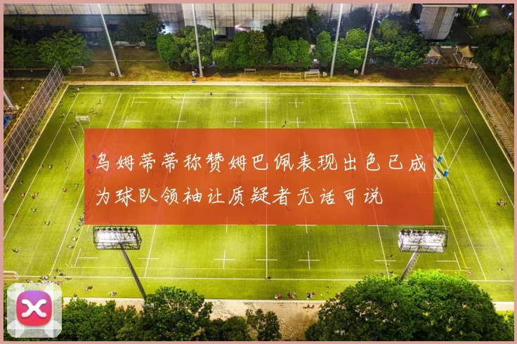 乌姆蒂蒂称赞姆巴佩表现出色已成为球队领袖让质疑者无话可说