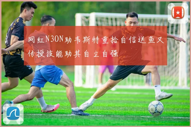 网红N3ON助韦斯特重拾自信送鱼又传授技能助其自立自强