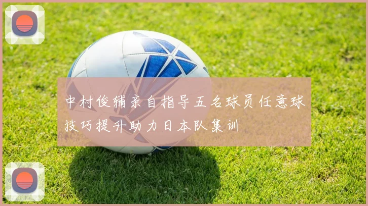 中村俊辅亲自指导五名球员任意球技巧提升助力日本队集训