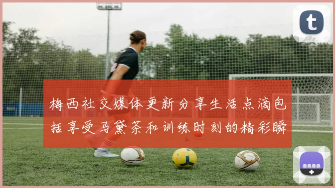 梅西社交媒体更新分享生活点滴包括享受马黛茶和训练时刻的精彩瞬间