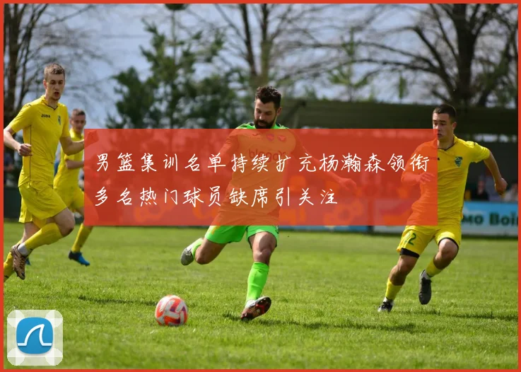男篮集训名单持续扩充杨瀚森领衔多名热门球员缺席引关注