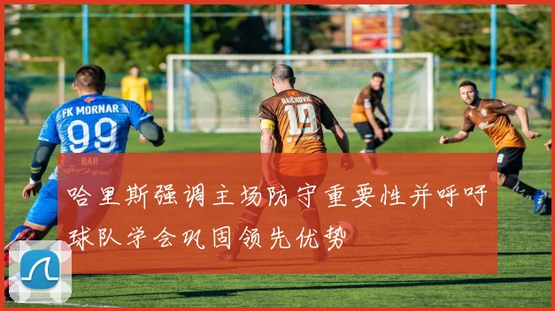 哈里斯强调主场防守重要性并呼吁球队学会巩固领先优势