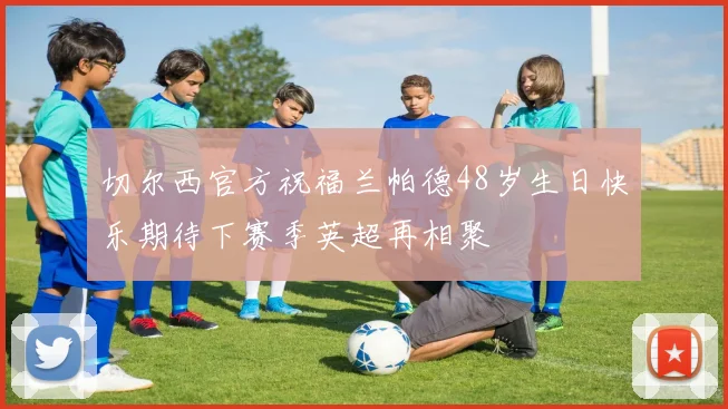 切尔西官方祝福兰帕德48岁生日快乐期待下赛季英超再相聚