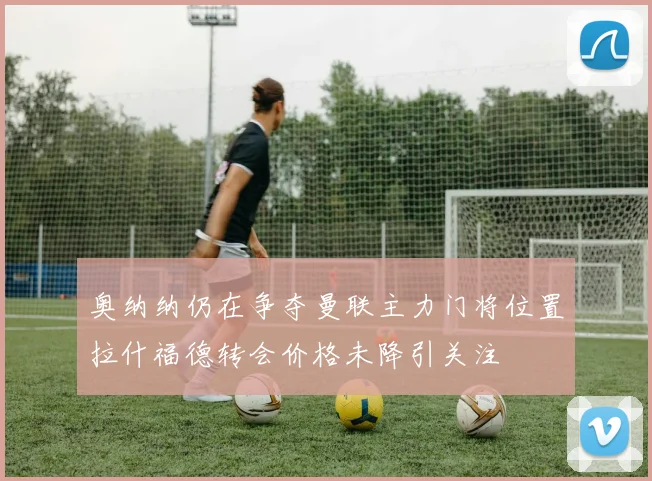 奥纳纳仍在争夺曼联主力门将位置拉什福德转会价格未降引关注