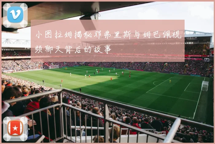 小图拉姆揭秘邓弗里斯与姆巴佩视频聊天背后的故事