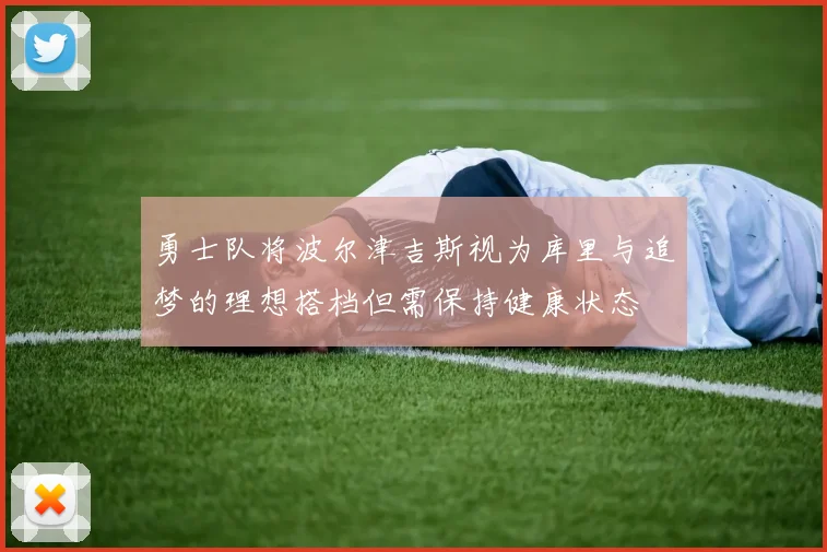 勇士队将波尔津吉斯视为库里与追梦的理想搭档但需保持健康状态