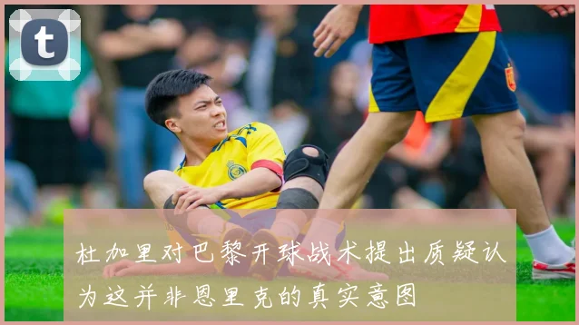 杜加里对巴黎开球战术提出质疑认为这并非恩里克的真实意图