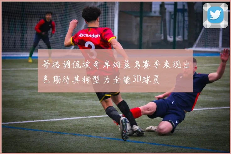 蒂格调侃埃奇库姆菜鸟赛季表现出色期待其转型为全能3D球员