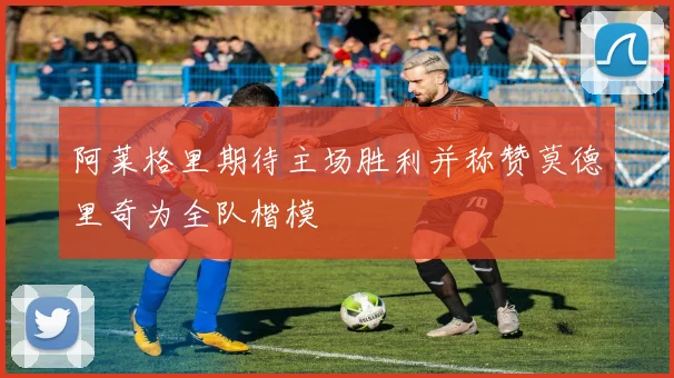 阿莱格里期待主场胜利并称赞莫德里奇为全队楷模