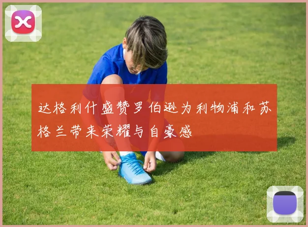 达格利什盛赞罗伯逊为利物浦和苏格兰带来荣耀与自豪感
