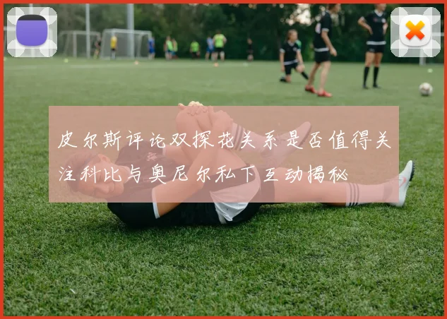 皮尔斯评论双探花关系是否值得关注科比与奥尼尔私下互动揭秘