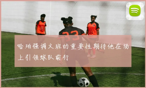 哈珀强调文班的重要性期待他在场上引领球队前行