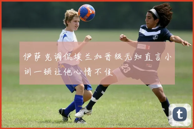 伊萨克调侃埃兰加晋级无知直言小训一顿让他心情不佳