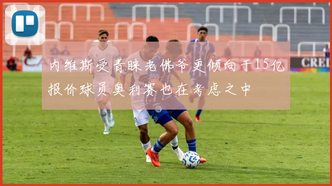 内维斯受青睐老佛爷更倾向于15亿报价球员奥利赛也在考虑之中