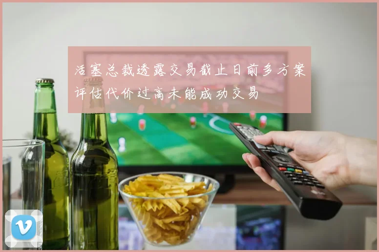 活塞总裁透露交易截止日前多方案评估代价过高未能成功交易