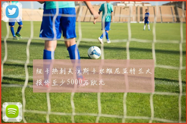 纽卡热刺关注斯卡尔维尼亚特兰大报价至少5000万欧元