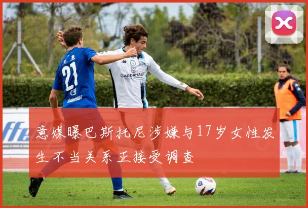 意媒曝巴斯托尼涉嫌与17岁女性发生不当关系正接受调查