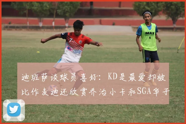 迪班萨谈球员喜好：KD是最爱却被比作麦迪还欣赏乔治小卡和SGA华子