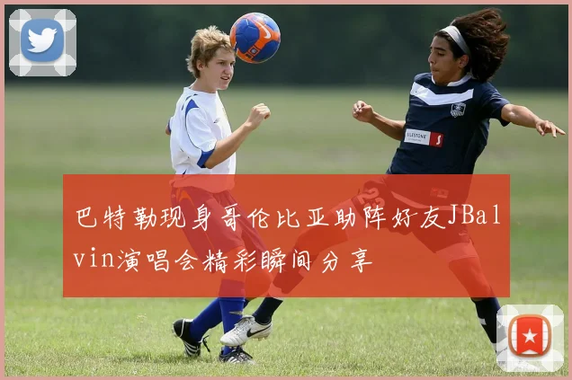 巴特勒现身哥伦比亚助阵好友JBalvin演唱会精彩瞬间分享