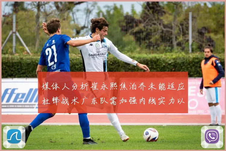 媒体人分析崔永熙焦泊乔未能适应杜锋战术广东队需加强内线实力以提升竞争力