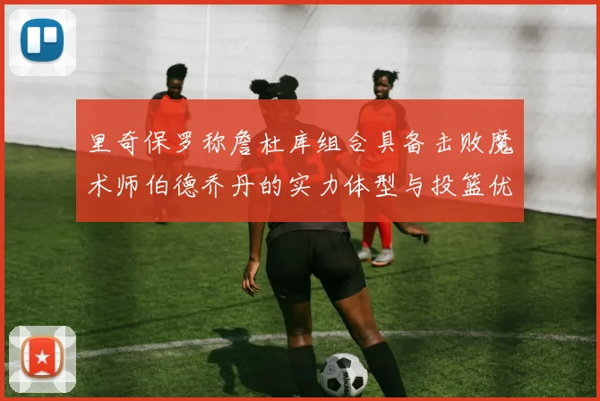 里奇保罗称詹杜库组合具备击败魔术师伯德乔丹的实力体型与投篮优势显著