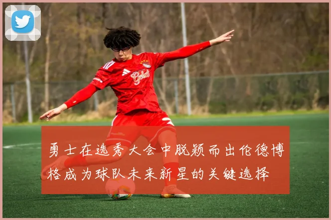 勇士在选秀大会中脱颖而出伦德博格成为球队未来新星的关键选择